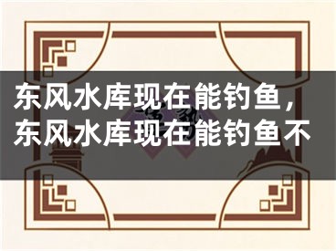 东风水库现在能钓鱼，东风水库现在能钓鱼不
