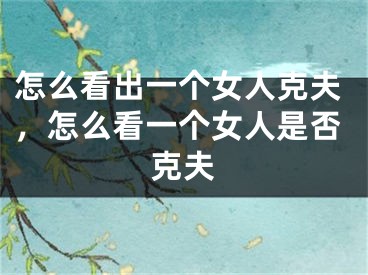 怎么看出一个女人克夫，怎么看一个女人是否克夫