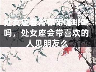 处女座会帮你带咖啡喝吗,处女座会带喜欢的人见朋友么