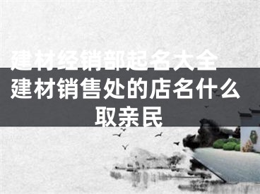建材经销部起名大全 建材销售处的店名什么取亲民