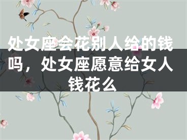 处女座会花别人给的钱吗,处女座愿意给女人钱花么