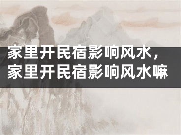 家里开民宿影响风水,家里开民宿影响风水嘛