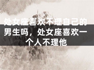 处女座喜欢不理自己的男生吗，处女座喜欢一个人不理他
