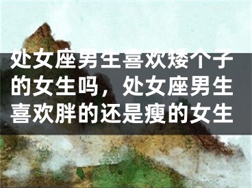 处女座男生喜欢矮个子的女生吗，处女座男生喜欢胖的还是瘦的女生