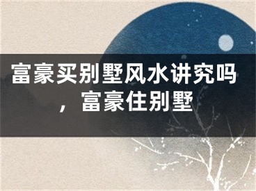 富豪买别墅风水讲究吗,富豪住别墅
