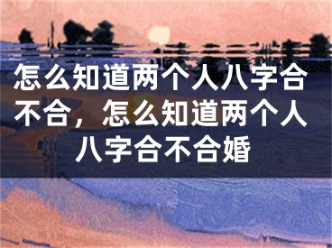 怎么知道两个人八字合不合,怎么知道两个人八字合不合婚