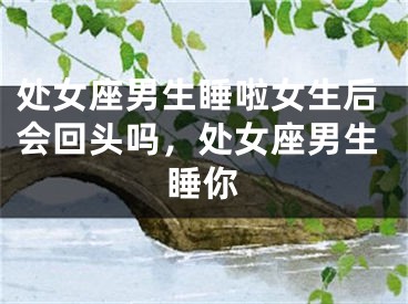 处女座男生睡啦女生后会回头吗,处女座男生睡你