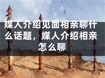 媒人介绍见面相亲聊什么话题，媒人介绍相亲怎么聊
