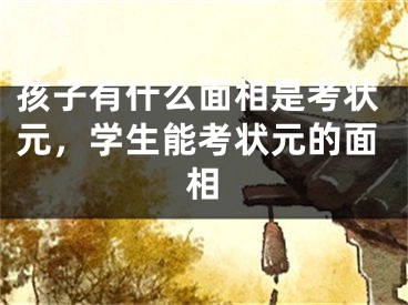 孩子有什么面相是考状元,学生能考状元的面相