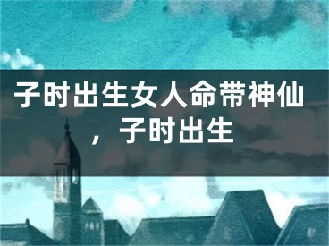 子时出生女人命带神仙，子时出生