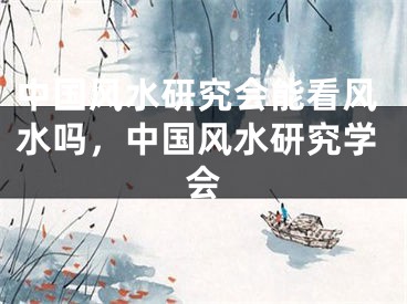 中国风水研究会能看风水吗，中国风水研究学会
