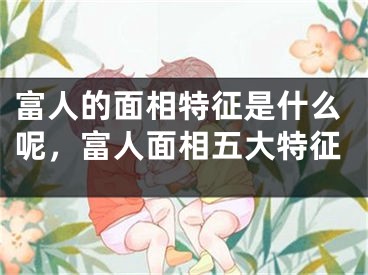 富人的面相特征是什么呢，富人面相五大特征