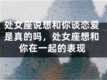 处女座说想和你谈恋爱是真的吗，处女座想和你在一起的表现