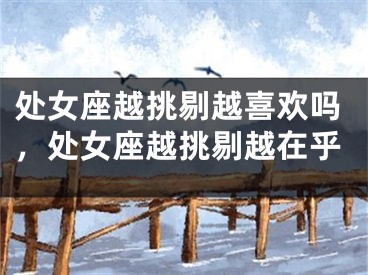 处女座越挑剔越喜欢吗,处女座越挑剔越在乎