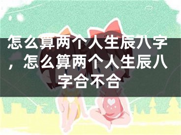 怎么算两个人生辰八字，怎么算两个人生辰八字合不合