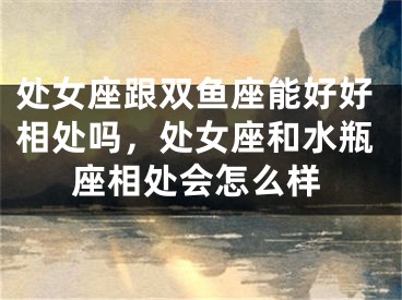 处女座跟双鱼座能好好相处吗，处女座和水瓶座相处会怎么样