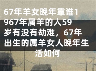 67年羊女晚年靠谁1967年属羊的人59岁有没有劫难，67年出生的属羊女人晚年生活如何