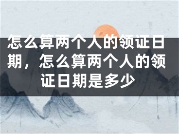 怎么算两个人的领证日期，怎么算两个人的领证日期是多少