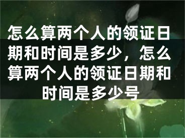 怎么算两个人的领证日期和时间是多少，怎么算两个人的领证日期和时间是多少号