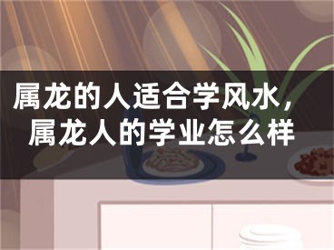 属龙的人适合学风水，属龙人的学业怎么样