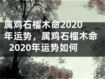 属鸡石榴木命2020年运势，属鸡石榴木命2020年运势如何