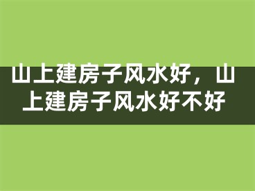 山上建房子风水好,山上建房子风水好不好