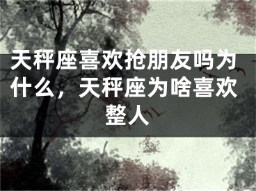 天秤座喜欢抢朋友吗为什么，天秤座为啥喜欢整人