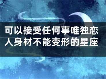 可以接受任何事唯独恋人身材不能变形的星座