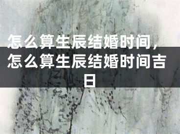 怎么算生辰结婚时间，怎么算生辰结婚时间吉日