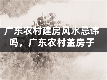 广东农村建房风水忌讳吗，广东农村盖房子