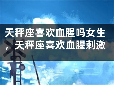 天秤座喜欢血腥吗女生，天秤座喜欢血腥刺激