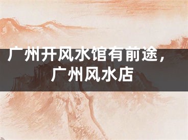 广州开风水馆有前途，广州风水店