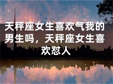 天秤座女生喜欢气我的男生吗，天秤座女生喜欢怼人