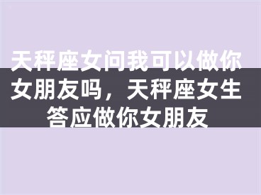 天秤座女问我可以做你女朋友吗,天秤座女生答应做你女朋友