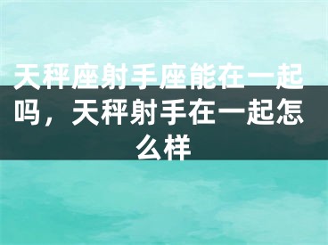 天秤座射手座能在一起吗，天秤射手在一起怎么样
