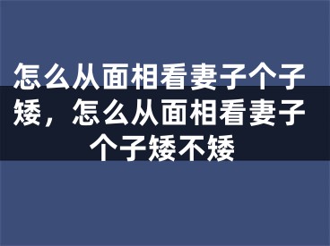 怎么从面相看妻子个子矮,怎么从面相看妻子个子矮不矮
