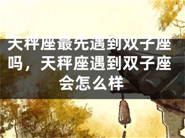 天秤座最先遇到双子座吗,天秤座遇到双子座会怎么样