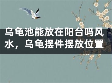 乌龟池能放在阳台吗风水，乌龟摆件摆放位置