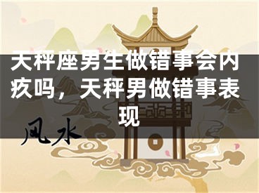 天秤座男生做错事会内疚吗，天秤男做错事表现