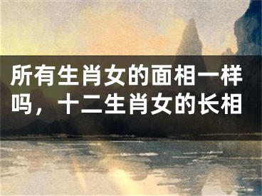所有生肖女的面相一样吗，十二生肖女的长相