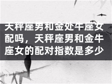 天秤座男和金处牛座女配吗，天秤座男和金牛座女的配对指数是多少