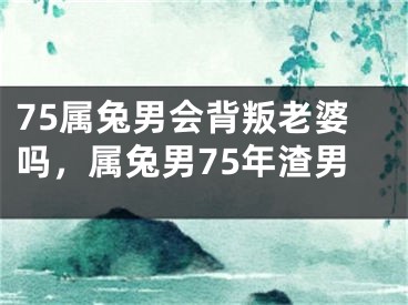 75属兔男会背叛老婆吗，属兔男75年渣男