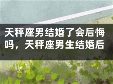 天秤座男结婚了会后悔吗，天秤座男生结婚后