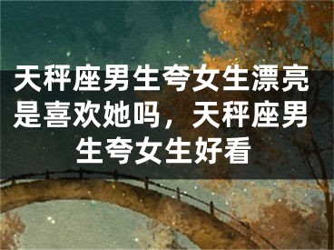 天秤座男生夸女生漂亮是喜欢她吗，天秤座男生夸女生好看