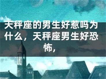 天秤座的男生好惹吗为什么，天秤座男生好恐怖,