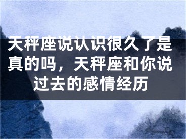 天秤座说认识很久了是真的吗，天秤座和你说过去的感情经历