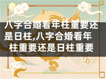 八字合婚看年柱重要还是日柱,八字合婚看年柱重要还是日柱重要