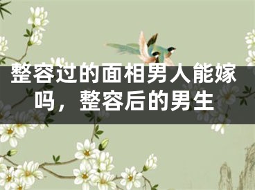 整容过的面相男人能嫁吗，整容后的男生