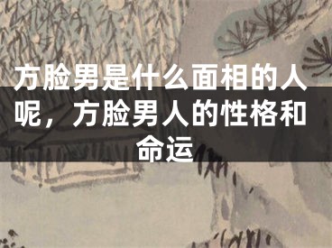 方脸男是什么面相的人呢，方脸男人的性格和命运