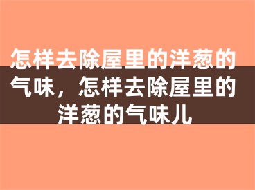 怎样去除屋里的洋葱的气味，怎样去除屋里的洋葱的气味儿